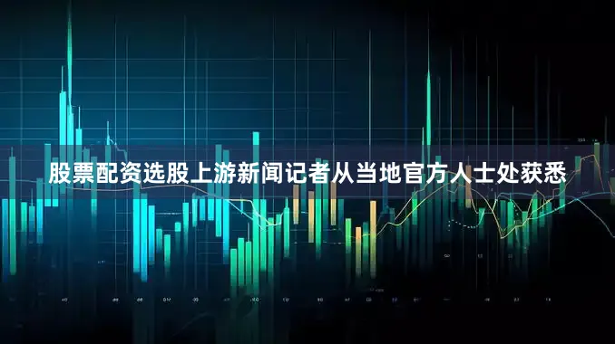 股票配资选股上游新闻记者从当地官方人士处获悉