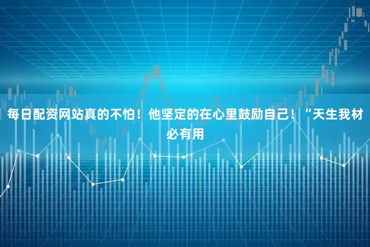 每日配资网站真的不怕！他坚定的在心里鼓励自己！“天生我材必有用