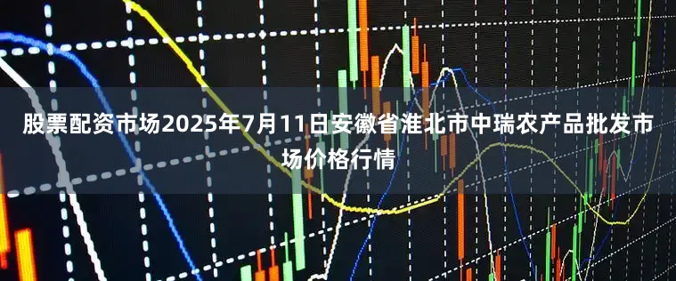 股票配资市场2025年7月11日安徽省淮北市中瑞农产品批发市场价格行情
