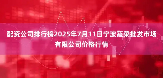 配资公司排行榜2025年7月11日宁波蔬菜批发市场有限公司价格行情