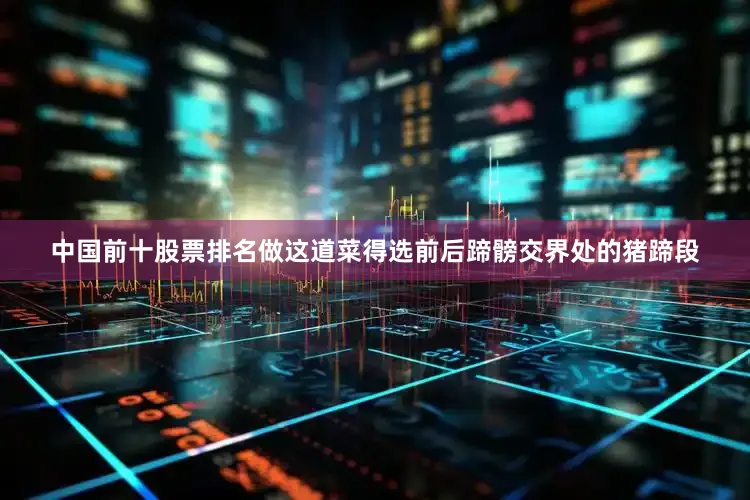 中国前十股票排名做这道菜得选前后蹄髈交界处的猪蹄段