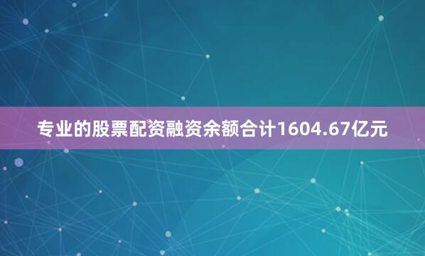 专业的股票配资融资余额合计1604.67亿元