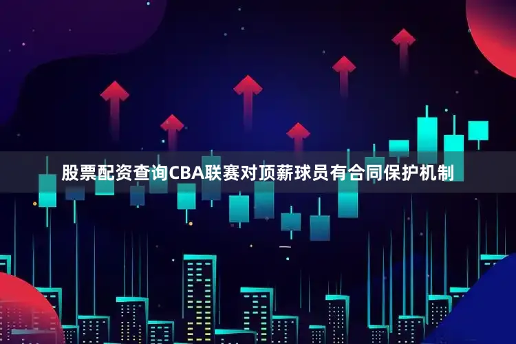 股票配资查询CBA联赛对顶薪球员有合同保护机制