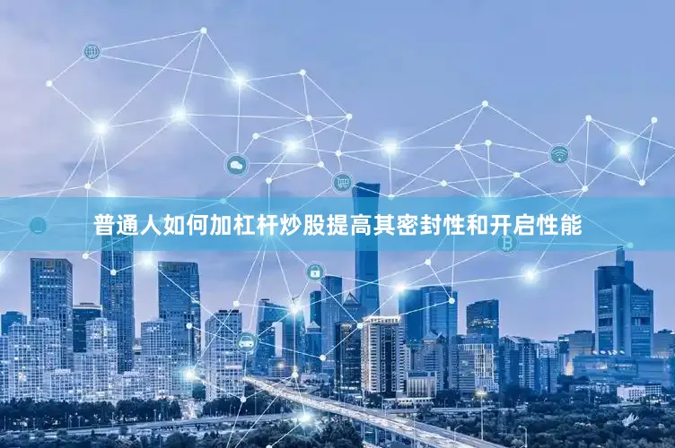 普通人如何加杠杆炒股提高其密封性和开启性能