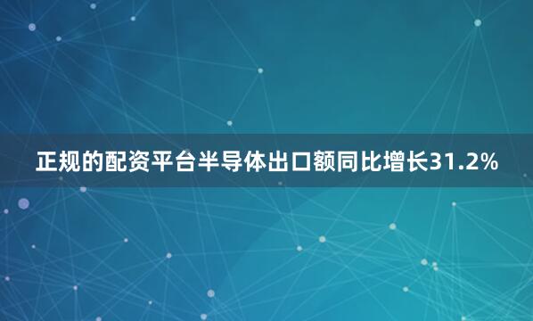 正规的配资平台半导体出口额同比增长31.2%