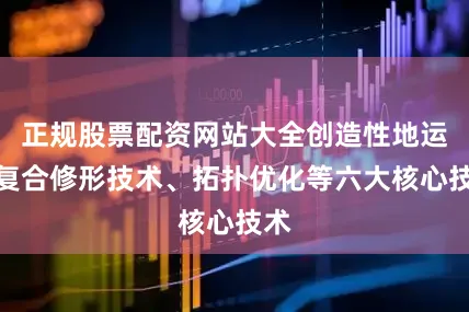 正规股票配资网站大全创造性地运用复合修形技术、拓扑优化等六大核心技术