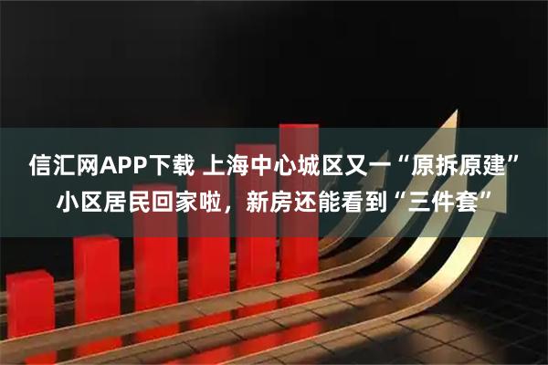 信汇网APP下载 上海中心城区又一“原拆原建”小区居民回家啦，新房还能看到“三件套”