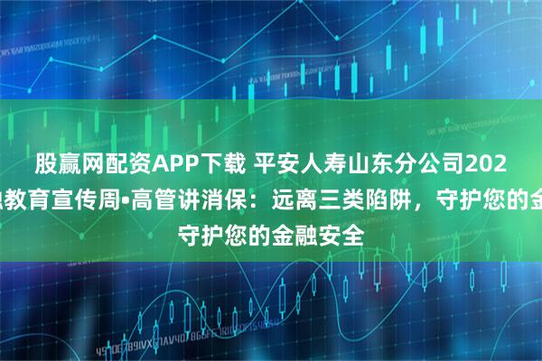 股赢网配资APP下载 平安人寿山东分公司2025年金融教育宣传周•高管讲消保：远离三类陷阱，守护您的金融安全
