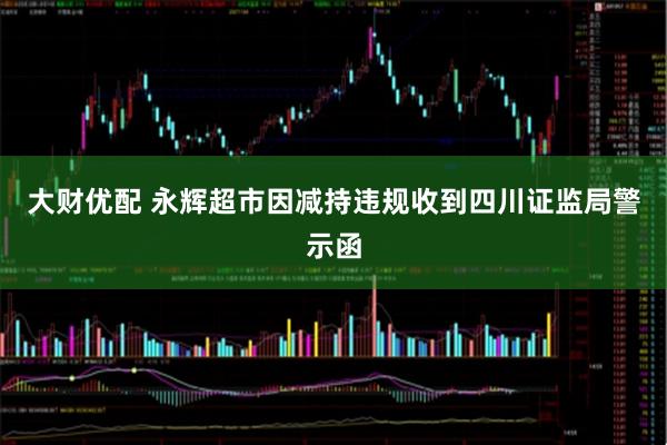 大财优配 永辉超市因减持违规收到四川证监局警示函