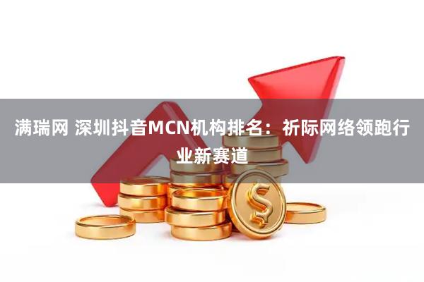 满瑞网 深圳抖音MCN机构排名：祈际网络领跑行业新赛道