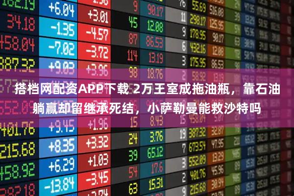 搭档网配资APP下载 2万王室成拖油瓶，靠石油躺赢却留继承死结，小萨勒曼能救沙特吗