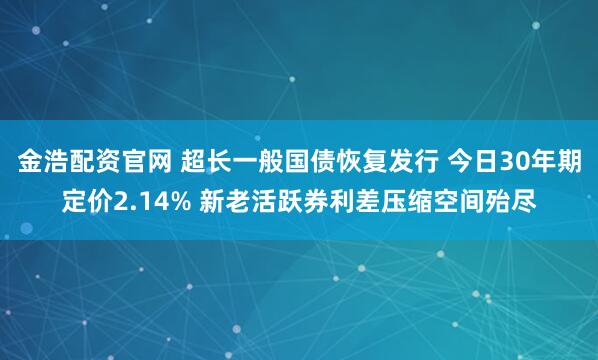 金浩配资官网 超长一般国债恢复发行 今日30年期定价2.14% 新老活跃券利差压缩空间殆尽