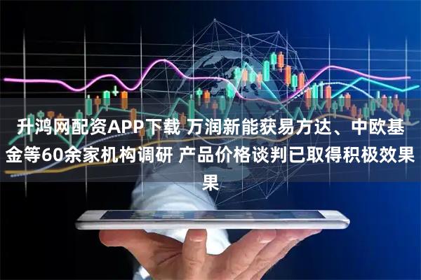 升鸿网配资APP下载 万润新能获易方达、中欧基金等60余家机构调研 产品价格谈判已取得积极效果