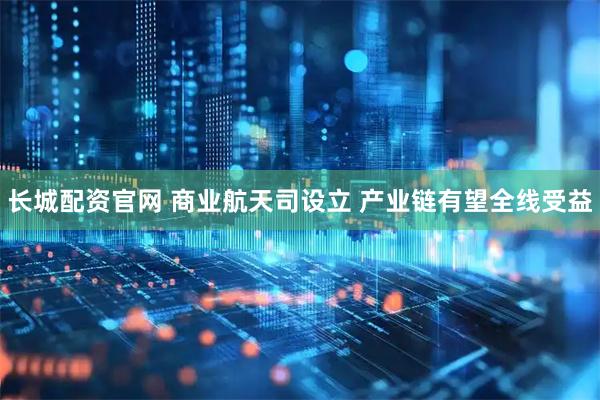 长城配资官网 商业航天司设立 产业链有望全线受益