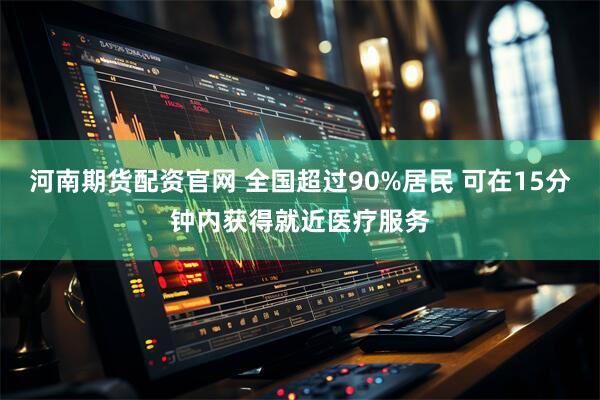 河南期货配资官网 全国超过90%居民 可在15分钟内获得就近医疗服务
