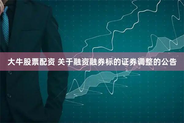 大牛股票配资 关于融资融券标的证券调整的公告