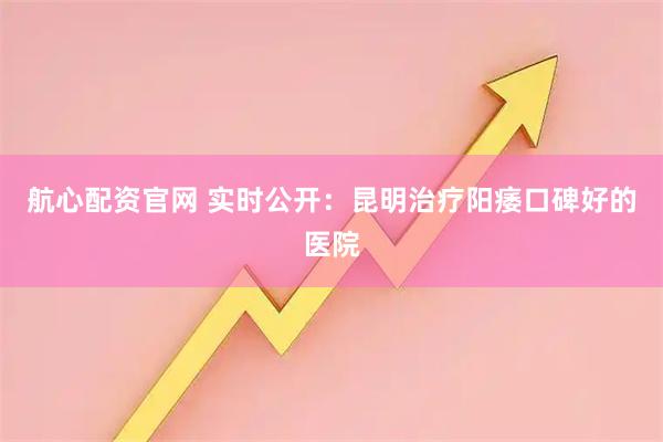 航心配资官网 实时公开：昆明治疗阳痿口碑好的医院