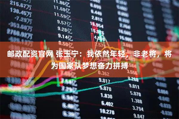 邮政配资官网 张玉宁：我依然年轻，非老将，将为国家队梦想奋力拼搏