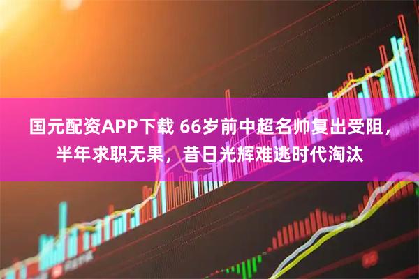 国元配资APP下载 66岁前中超名帅复出受阻，半年求职无果，昔日光辉难逃时代淘汰