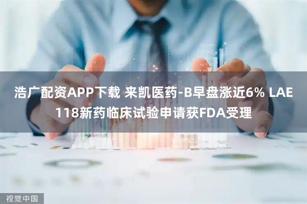 浩广配资APP下载 来凯医药-B早盘涨近6% LAE118新药临床试验申请获FDA受理