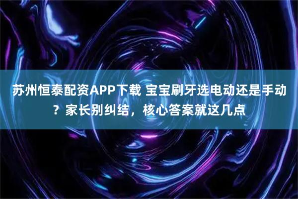 苏州恒泰配资APP下载 宝宝刷牙选电动还是手动？家长别纠结，核心答案就这几点