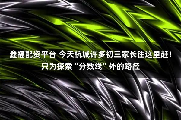 鑫福配资平台 今天杭城许多初三家长往这里赶！只为探索“分数线”外的路径