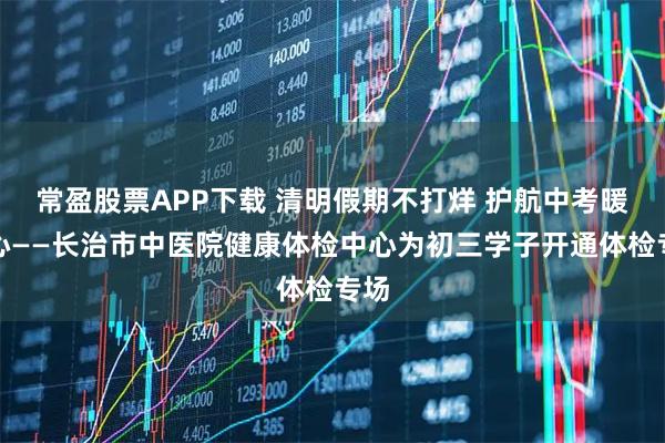 常盈股票APP下载 清明假期不打烊 护航中考暖人心——长治市中医院健康体检中心为初三学子开通体检专场