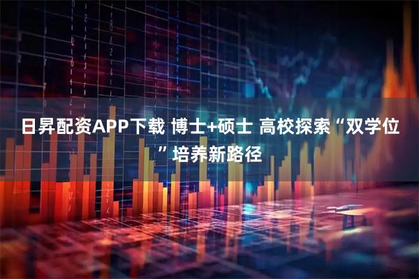 日昇配资APP下载 博士+硕士 高校探索“双学位”培养新路径