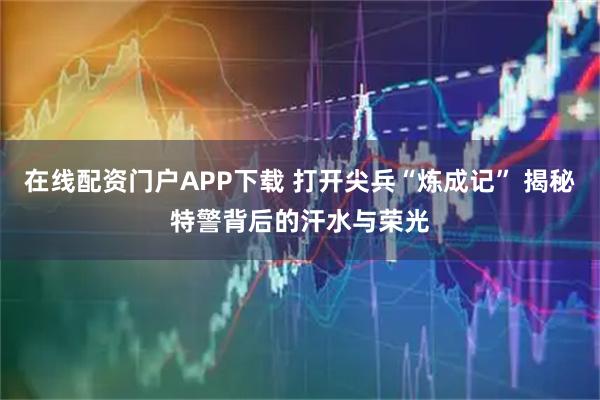 在线配资门户APP下载 打开尖兵“炼成记” 揭秘特警背后的汗水与荣光