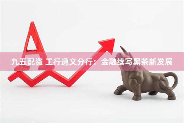 九五配资 工行遵义分行：金融续写黑茶新发展