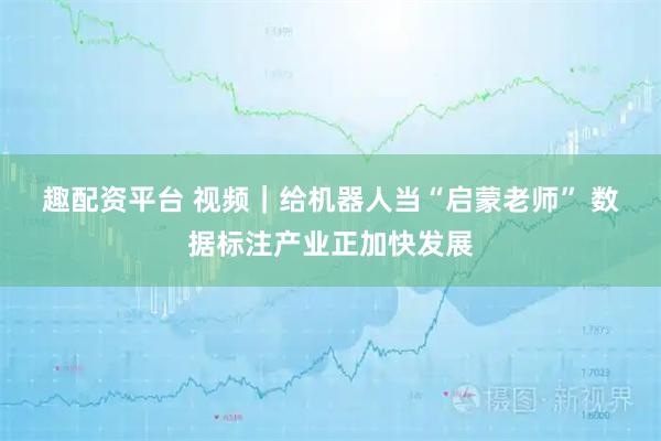 趣配资平台 视频｜给机器人当“启蒙老师” 数据标注产业正加快发展