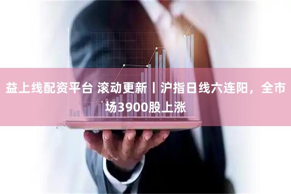 益上线配资平台 滚动更新丨沪指日线六连阳，全市场3900股上涨