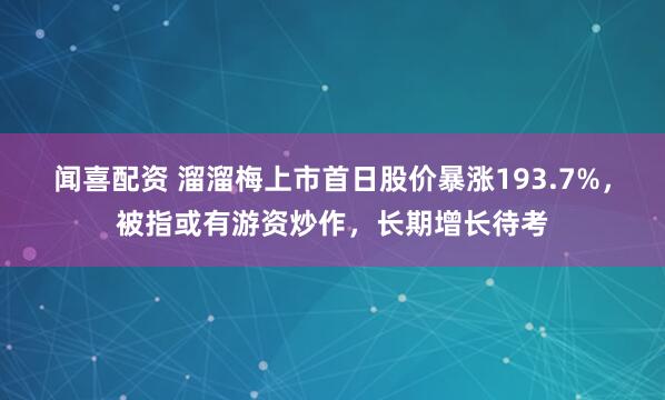 闻喜配资 溜溜梅上市首日股价暴涨193.7%，被指或有游资炒作，长期增长待考